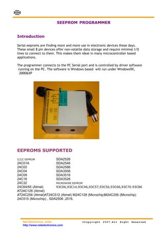 NSK




                              SEEPROM PROGRAMMER


 Introduction

 Serial eeproms are finding more and more use in electronic devices these days.
 These small 8 pin devices offer non-volatile data storage and require minimal I/O
 lines to connect to them. This makes them ideal in many microcontroller based
 applications.

 The programmer connects to the PC Serial port and is controlled by driver software
  running on the PC. The software is Windows based will run under Windows9X,
   2000&XP




 EEPROMS SUPPORTED
 I(2)C EEPROM                 SDA2526
 24C01A                       SDA2546
 24C02                        SDA2586
 24C04                        SDA3506
 24C08                        SDA3516
 24C16                        SDA3526
 24C32                   MICROWIRE EEPROM
 24C64/65 (Atmel)        93C06,93C14,93C46,93C57,93C56,93C66,93C76.93C86
 AT24C128 (Atmel)
 AT24C256 (Atmel)AT24C512 (Atmel) M24C128 (Microchip)M24C256 (Microchip)
 24C515 (Microchip) , SDA2506 ,2516,




      Nsk Electronics , India               ©Copyright    2007,All   Right   Reserved
      http://www.nskelectronics.com
 