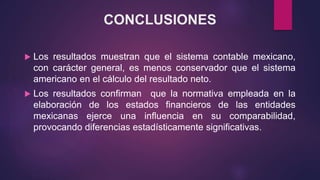 CONCLUSIONES
 Los resultados muestran que el sistema contable mexicano,
con carácter general, es menos conservador que el sistema
americano en el cálculo del resultado neto.
 Los resultados confirman que la normativa empleada en la
elaboración de los estados financieros de las entidades
mexicanas ejerce una influencia en su comparabilidad,
provocando diferencias estadísticamente significativas.
 