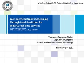 Wireless Embedded & Networking System Laboratory




Low-overhead Uplink Scheduling
Through Load Prediction for
WiMAX real-time services
W. Nie, H. Wang, N. Xiong2
IET Commun., 2011, Vol. 5, Iss. 8, pp. 1060–1067




                                                        Thomhert Suprapto Siadari
                                                              Dept. IT Convergence
                                             Kumoh National Institute of Technology

                                                                  February 3rd., 2012
 