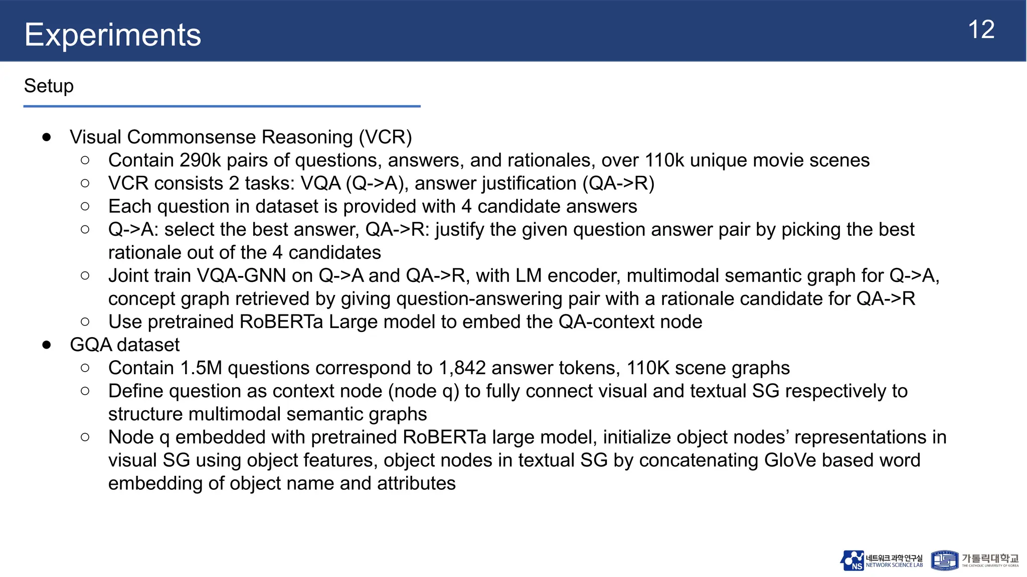 12
Experiments
Setup
● Visual Commonsense Reasoning (VCR)
○ Contain 290k pairs of questions, answers, and rationales, over 110k unique movie scenes
○ VCR consists 2 tasks: VQA (Q->A), answer justification (QA->R)
○ Each question in dataset is provided with 4 candidate answers
○ Q->A: select the best answer, QA->R: justify the given question answer pair by picking the best
rationale out of the 4 candidates
○ Joint train VQA-GNN on Q->A and QA->R, with LM encoder, multimodal semantic graph for Q->A,
concept graph retrieved by giving question-answering pair with a rationale candidate for QA->R
○ Use pretrained RoBERTa Large model to embed the QA-context node
● GQA dataset
○ Contain 1.5M questions correspond to 1,842 answer tokens, 110K scene graphs
○ Define question as context node (node q) to fully connect visual and textual SG respectively to
structure multimodal semantic graphs
○ Node q embedded with pretrained RoBERTa large model, initialize object nodes’ representations in
visual SG using object features, object nodes in textual SG by concatenating GloVe based word
embedding of object name and attributes
 