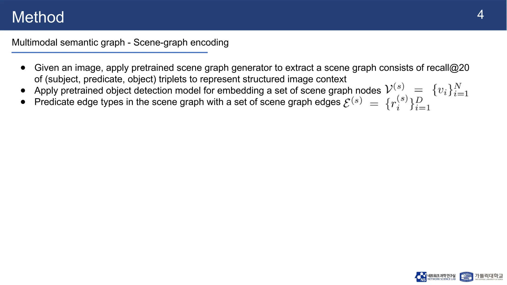 4
Method
Multimodal semantic graph - Scene-graph encoding
● Given an image, apply pretrained scene graph generator to extract a scene graph consists of recall@20
of (subject, predicate, object) triplets to represent structured image context
● Apply pretrained object detection model for embedding a set of scene graph nodes
● Predicate edge types in the scene graph with a set of scene graph edges
 