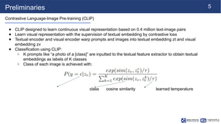 5
Preliminaries
Contrastive Language-Image Pre-training (CLIP)
● CLIP designed to learn continuous visual representation based on 0.4 million text-image pairs
● Learn visual representation with the supervision of textual embedding by contrastive loss
● Textual encoder and visual encoder warp prompts and images into textual embedding zt and visual
embedding zv
● Classification using CLIP:
○ K prompts like “a photo of a [class]” are inputted to the textual feature extractor to obtain textual
embeddings as labels of K classes
○ Class of each image is achieved with:
class cosine similarity learned temperature
 
