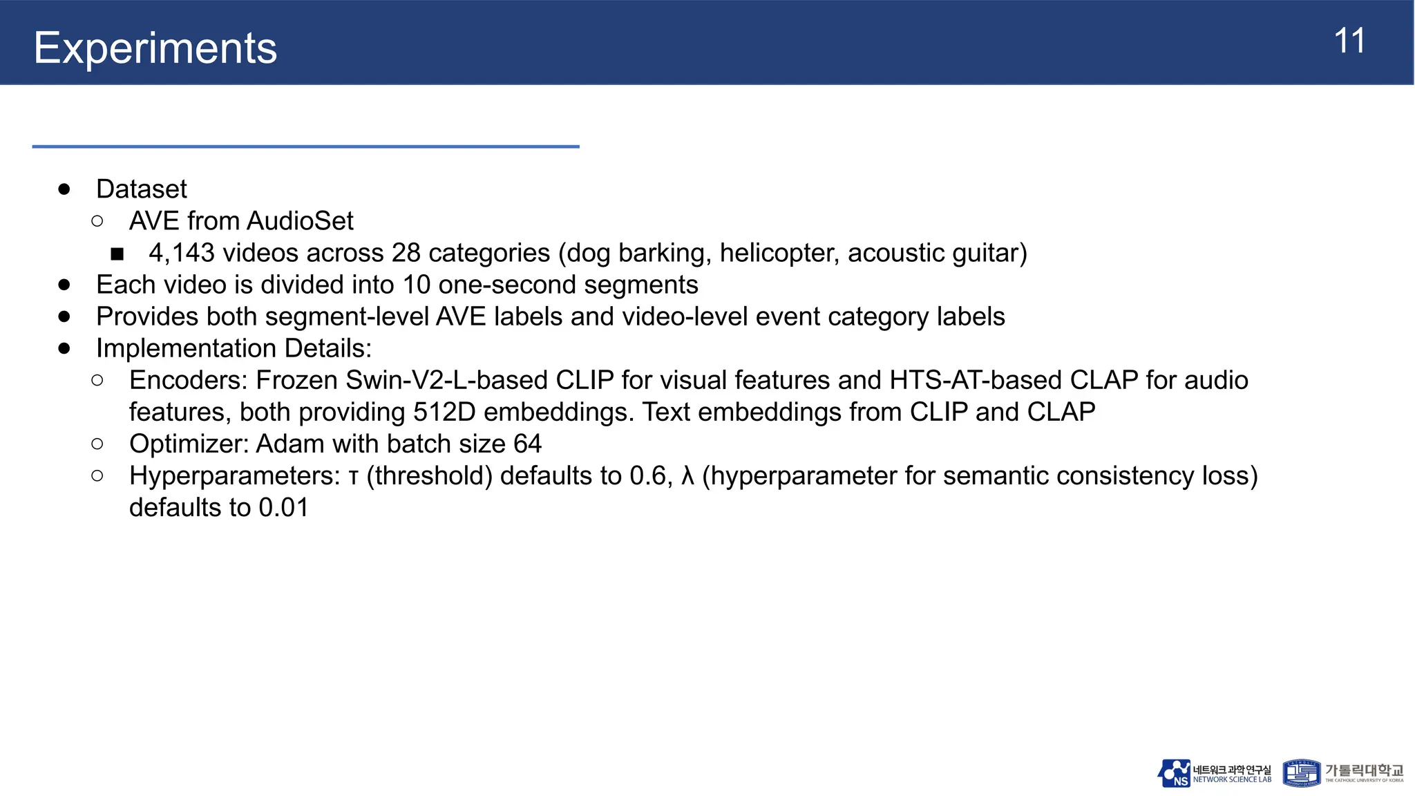 11
Experiments
● Dataset
○ AVE from AudioSet
■ 4,143 videos across 28 categories (dog barking, helicopter, acoustic guitar)
● Each video is divided into 10 one-second segments
● Provides both segment-level AVE labels and video-level event category labels
● Implementation Details:
○ Encoders: Frozen Swin-V2-L-based CLIP for visual features and HTS-AT-based CLAP for audio
features, both providing 512D embeddings. Text embeddings from CLIP and CLAP
○ Optimizer: Adam with batch size 64
○ Hyperparameters: τ (threshold) defaults to 0.6, λ (hyperparameter for semantic consistency loss)
defaults to 0.01
 