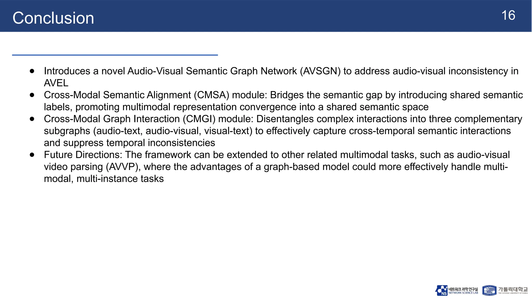 16
Conclusion
● Introduces a novel Audio-Visual Semantic Graph Network (AVSGN) to address audio-visual inconsistency in
AVEL
● Cross-Modal Semantic Alignment (CMSA) module: Bridges the semantic gap by introducing shared semantic
labels, promoting multimodal representation convergence into a shared semantic space
● Cross-Modal Graph Interaction (CMGI) module: Disentangles complex interactions into three complementary
subgraphs (audio-text, audio-visual, visual-text) to effectively capture cross-temporal semantic interactions
and suppress temporal inconsistencies
● Future Directions: The framework can be extended to other related multimodal tasks, such as audio-visual
video parsing (AVVP), where the advantages of a graph-based model could more effectively handle multi-
modal, multi-instance tasks
 