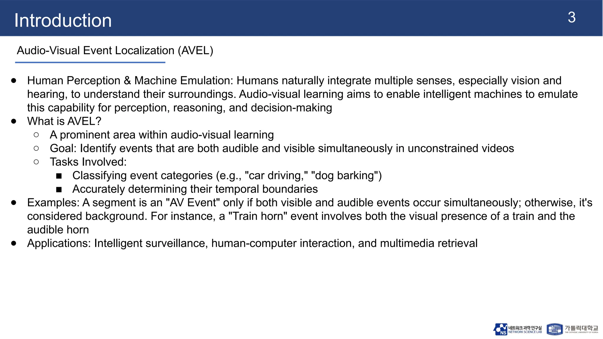 3
Introduction
Audio-Visual Event Localization (AVEL)
● Human Perception & Machine Emulation: Humans naturally integrate multiple senses, especially vision and
hearing, to understand their surroundings. Audio-visual learning aims to enable intelligent machines to emulate
this capability for perception, reasoning, and decision-making
● What is AVEL?
○ A prominent area within audio-visual learning
○ Goal: Identify events that are both audible and visible simultaneously in unconstrained videos
○ Tasks Involved:
■ Classifying event categories (e.g., "car driving," "dog barking")
■ Accurately determining their temporal boundaries
● Examples: A segment is an "AV Event" only if both visible and audible events occur simultaneously; otherwise, it's
considered background. For instance, a "Train horn" event involves both the visual presence of a train and the
audible horn
● Applications: Intelligent surveillance, human-computer interaction, and multimedia retrieval
 
