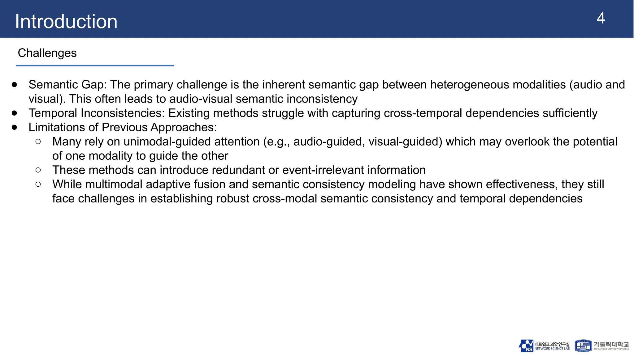 4
Introduction
Challenges
● Semantic Gap: The primary challenge is the inherent semantic gap between heterogeneous modalities (audio and
visual). This often leads to audio-visual semantic inconsistency
● Temporal Inconsistencies: Existing methods struggle with capturing cross-temporal dependencies sufficiently
● Limitations of Previous Approaches:
○ Many rely on unimodal-guided attention (e.g., audio-guided, visual-guided) which may overlook the potential
of one modality to guide the other
○ These methods can introduce redundant or event-irrelevant information
○ While multimodal adaptive fusion and semantic consistency modeling have shown effectiveness, they still
face challenges in establishing robust cross-modal semantic consistency and temporal dependencies
 