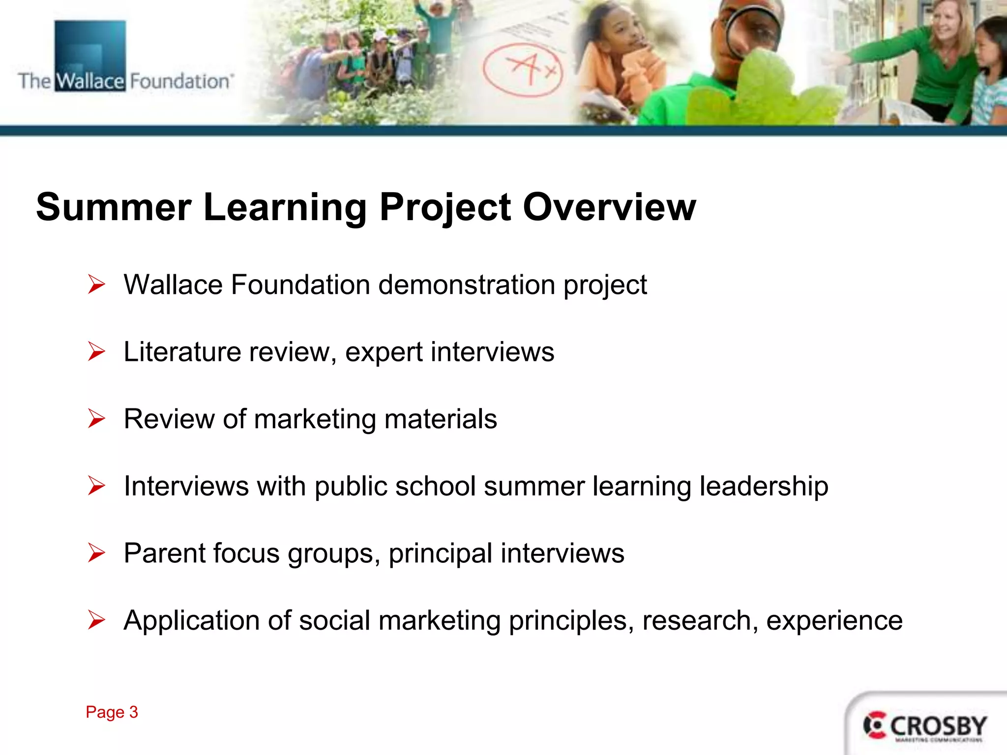 Summer Learning Project Overview
   Wallace Foundation demonstration project

   Literature review, expert interviews

   Review of marketing materials

   Interviews with public school summer learning leadership

   Parent focus groups, principal interviews

   Application of social marketing principles, research, experience


  Page 3
 