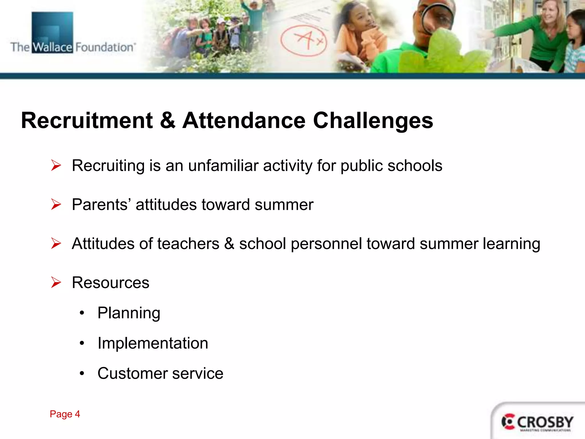 Recruitment & Attendance Challenges
   Recruiting is an unfamiliar activity for public schools

   Parents’ attitudes toward summer

   Attitudes of teachers & school personnel toward summer learning

   Resources
       • Planning
       • Implementation
       • Customer service

  Page 4
 