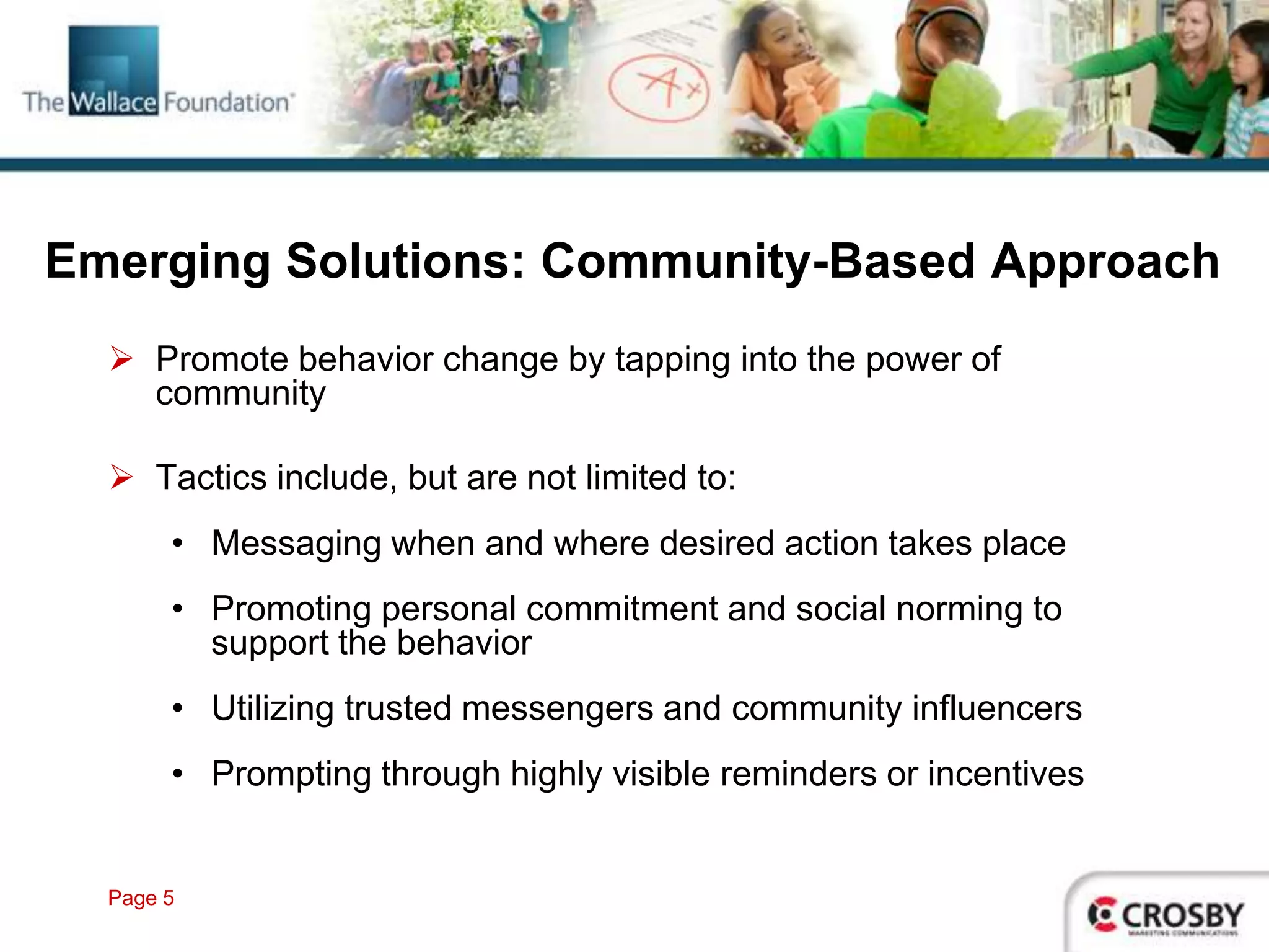 Emerging Solutions: Community-Based Approach
   Promote behavior change by tapping into the power of
    community

   Tactics include, but are not limited to:
       • Messaging when and where desired action takes place
       • Promoting personal commitment and social norming to
         support the behavior
       • Utilizing trusted messengers and community influencers
       • Prompting through highly visible reminders or incentives


  Page 5
 