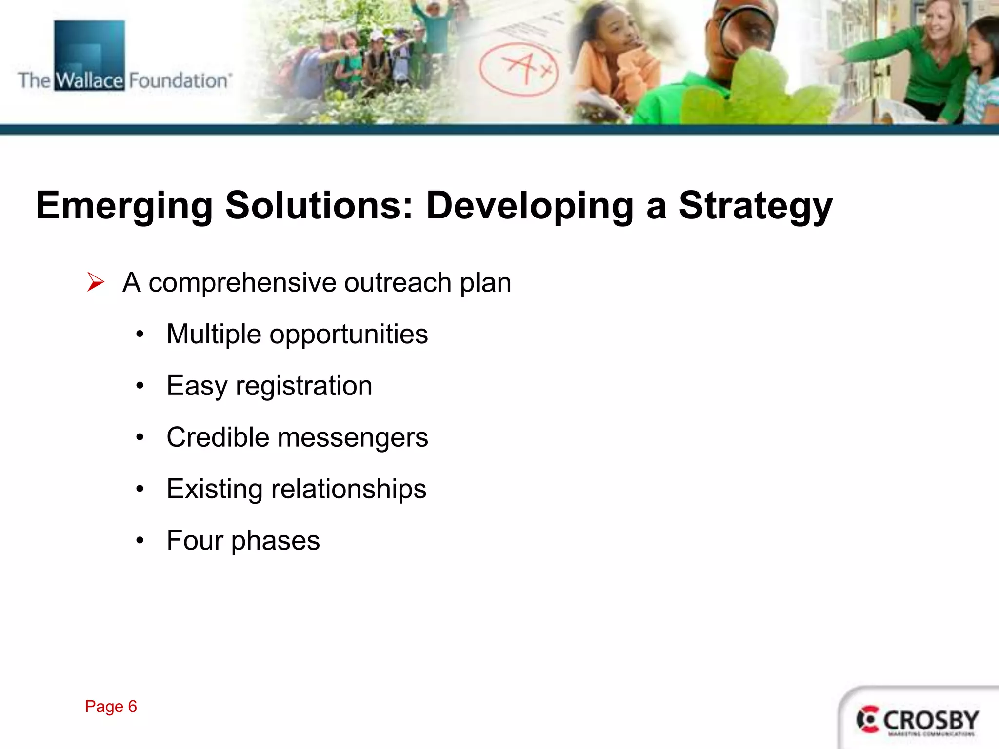 Emerging Solutions: Developing a Strategy
   A comprehensive outreach plan
       • Multiple opportunities
       • Easy registration
       • Credible messengers
       • Existing relationships
       • Four phases




  Page 6
 