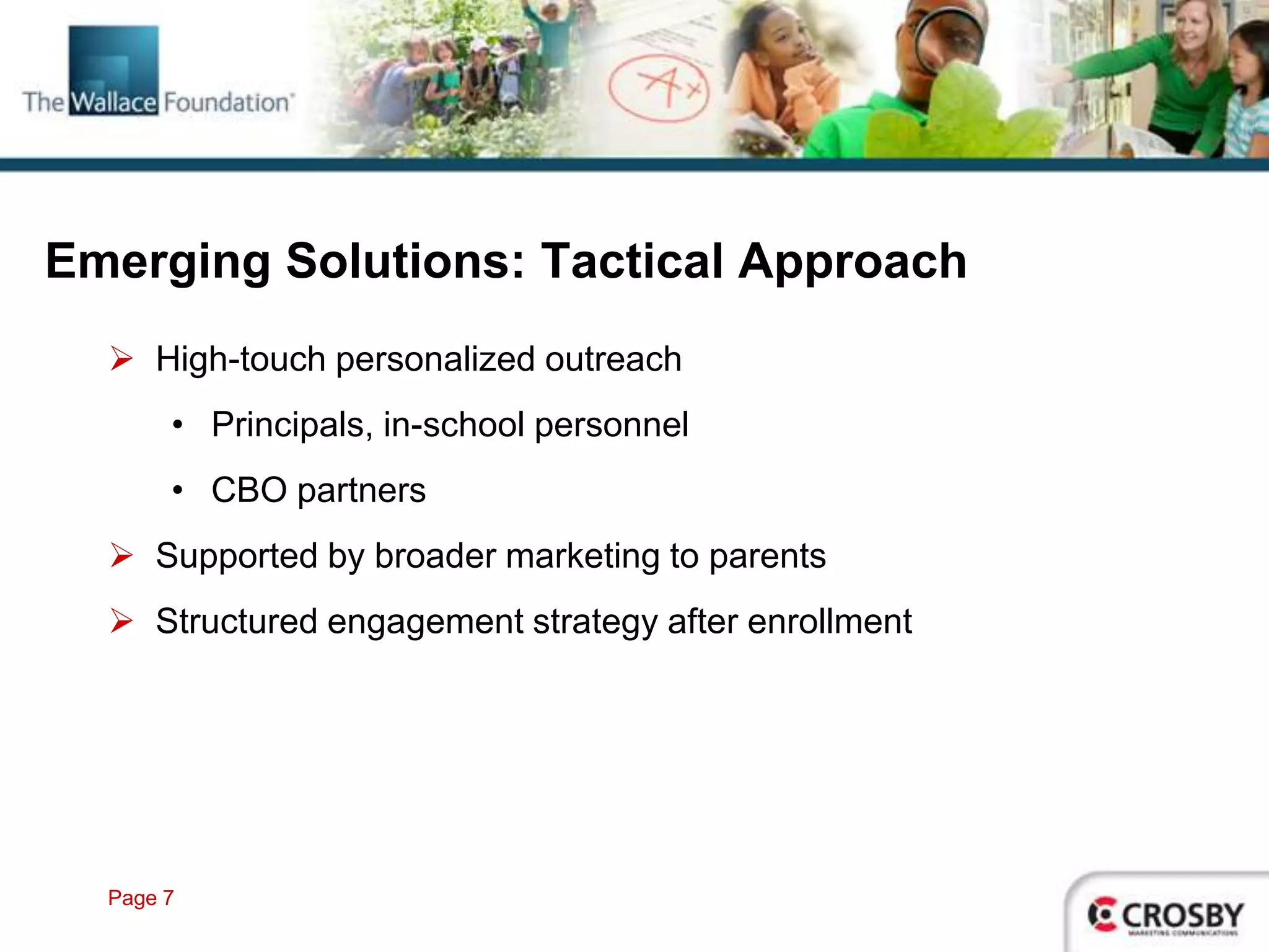 Emerging Solutions: Tactical Approach
   High-touch personalized outreach
       • Principals, in-school personnel
       • CBO partners
   Supported by broader marketing to parents
   Structured engagement strategy after enrollment




  Page 7
 