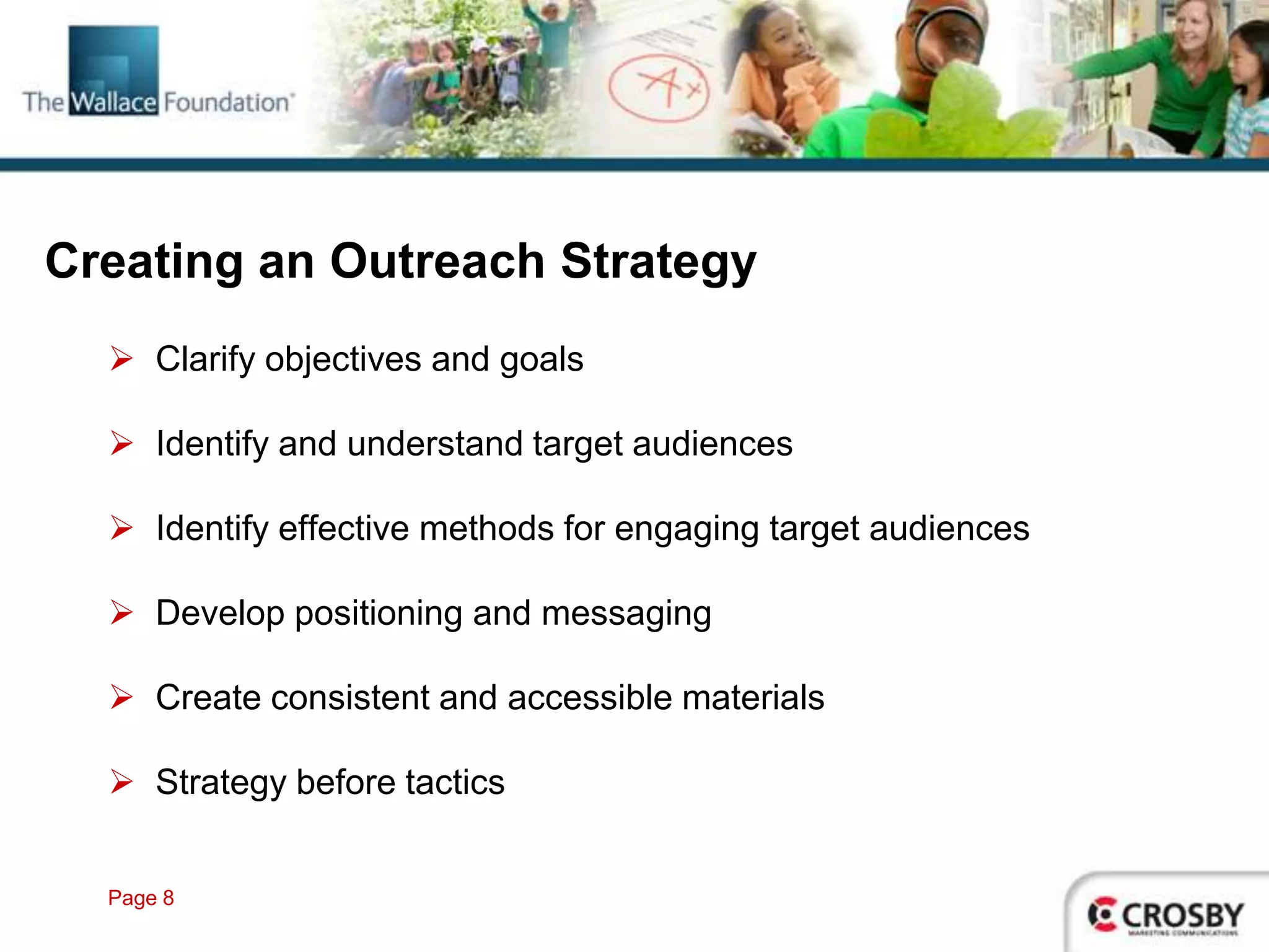 Creating an Outreach Strategy
   Clarify objectives and goals

   Identify and understand target audiences

   Identify effective methods for engaging target audiences

   Develop positioning and messaging

   Create consistent and accessible materials

   Strategy before tactics


  Page 8
 