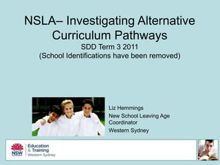 NSLA– Investigating Alternative Curriculum Pathways SDD Term 3 2011 (School Identifications have been removed) Liz Hemmings New School Leaving Age Coordinator Western Sydney 