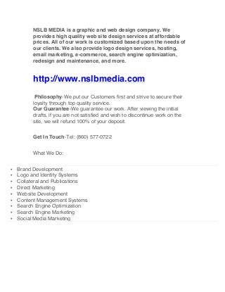 NSLB MEDIA is a graphic and web design company. We
provides high quality web site design services at affordable
prices. All of our work is customized based upon the needs of
our clients. We also provide logo design services, hosting,
email marketing, e-commerce, search engine optimization,
redesign and maintenance, and more.
http://www.nslbmedia.com
Philosophy-We put our Customers first and strive to secure their
loyalty through top quality service.
Our Guarantee-We guarantee our work. After viewing the initial
drafts, if you are not satisfied and wish to discontinue work on the
site, we will refund 100% of your deposit.
Get In Touch-Tel: (860) 577-0722
What We Do:
▪ Brand Development
▪ Logo and Identity Systems
▪ Collateral and Publications
▪ Direct Marketing
▪ Website Development
▪ Content Management Systems
▪ Search Engine Optimization
▪ Search Engine Marketing
▪ Social Media Marketing
 