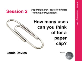 Session 2
Paperclips and Toasters: Critical
Thinking in Psychology.
Jamie Davies
How many uses
can you think
of for a
paper
clip?
 
