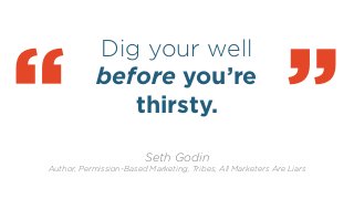 Dig your well
before you’re
thirsty.
!
“ Seth Godin
Author, Permission-Based Marketing, Tribes, All Marketers Are Liars
“
 