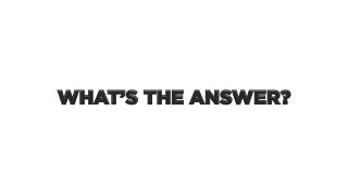 WHAT’S THE ANSWER?
 