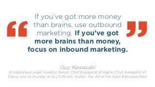 If you’ve got more money
than brains, use outbound
marketing. If you’ve got
more brains than money,
focus on inbound marketing.
!
“ Guy Kawasaki
Entrepreneur, angel investor, former Chief Evangelist of Apple, Chief Evangelist of
Canva, and co-founder of ALLTOP.com, Author, The Art of the Start & Enchantment
“
 