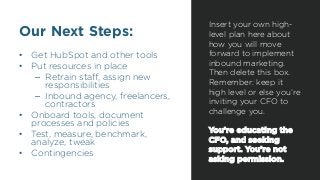 Our Next Steps:
•  Get HubSpot and other tools
•  Put resources in place
–  Retrain staﬀ, assign new
responsibilities
–  Inbound agency, freelancers,
contractors
•  Onboard tools, document
processes and policies
•  Test, measure, benchmark,
analyze, tweak
•  Contingencies
Insert your own high-
level plan here about
how you will move
forward to implement
inbound marketing.
Then delete this box.
Remember: keep it
high level or else you’re
inviting your CFO to
challenge you.
You’re educating the
CFO, and seeking
support. You’re not
asking permission.
 