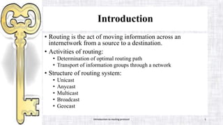 Introduction
• Routing is the act of moving information across an
internetwork from a source to a destination.
• Activities of routing:
• Determination of optimal routing path
• Transport of information groups through a network
• Structure of routing system:
• Unicast
• Anycast
• Multicast
• Broadcast
• Geocast
Introduction to routing protocol 1
 