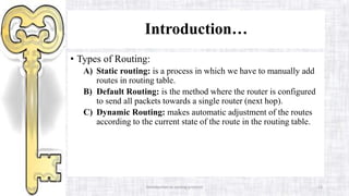 Introduction to routing protocol 13
Introduction…
• Types of Routing:
A) Static routing: is a process in which we have to manually add
routes in routing table.
B) Default Routing: is the method where the router is configured
to send all packets towards a single router (next hop).
C) Dynamic Routing: makes automatic adjustment of the routes
according to the current state of the route in the routing table.
 