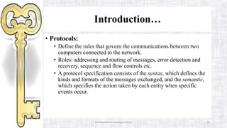 Introduction to routing protocol 14
Introduction…
• Protocols:
• Define the rules that govern the communications between two
computers connected to the network.
• Roles: addressing and routing of messages, error detection and
recovery, sequence and flow controls etc.
• A protocol specification consists of the syntax, which defines the
kinds and formats of the messages exchanged, and the semantic,
which specifies the action taken by each entity when specific
events occur.
 