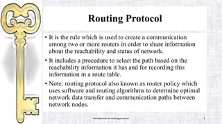 Routing Protocol
• It is the rule which is used to create a communication
among two or more routers in order to share information
about the reachability and status of network.
• It includes a procedure to select the path based on the
reachability information it has and for recording this
information in a route table.
• Note: routing protocol also known as router policy which
uses software and routing algorithms to determine optimal
network data transfer and communication paths between
network nodes.
Introduction to routing protocol 2
 