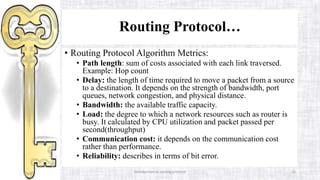 Introduction to routing protocol 16
Routing Protocol…
• Routing Protocol Algorithm Metrics:
• Path length: sum of costs associated with each link traversed.
Example: Hop count
• Delay: the length of time required to move a packet from a source
to a destination. It depends on the strength of bandwidth, port
queues, network congestion, and physical distance.
• Bandwidth: the available traffic capacity.
• Load: the degree to which a network resources such as router is
busy. It calculated by CPU utilization and packet passed per
second(throughput)
• Communication cost: it depends on the communication cost
rather than performance.
• Reliability: describes in terms of bit error.
 