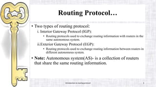Routing Protocol…
• Two types of routing protocol:
i. Interior Gateway Protocol (IGP):
• Routing protocols used to exchange routing information with routers in the
same autonomous system.
ii.Exterior Gateway Protocol (EGP):
• Routing protocols used to exchange routing information between routers in
different autonomous system.
• Note: Autonomous system(AS)- is a collection of routers
that share the same routing information.
Introduction to routing protocol 3
 