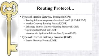 Introduction to routing protocol 18
Routing Protocol…
• Types of Interior Gateway Protocol (IGP):
• Routing information protocol version 1 and 2 (RIPv1/RIPv2)
• Interior Gateway Routing Protocol(IGRP)
• Enhanced Interior Gateway Routing Protocol(EIGRP)
• Open Shortest Path First(OSPF)
• Intermediate System to Intermediate System(IS-IS)
• Types of Exterior Gateway Protocol (EGP):
• Border Gateway Protocol(BGP)
 