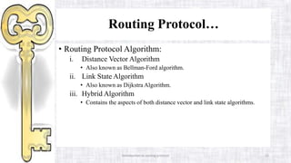 Routing Protocol…
• Routing Protocol Algorithm:
i. Distance Vector Algorithm
• Also known as Bellman-Ford algorithm.
ii. Link State Algorithm
• Also known as Dijkstra Algorithm.
iii. Hybrid Algorithm
• Contains the aspects of both distance vector and link state algorithms.
Introduction to routing protocol 22
 