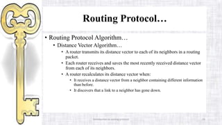Introduction to routing protocol 24
Routing Protocol…
• Routing Protocol Algorithm…
• Distance Vector Algorithm…
• A router transmits its distance vector to each of its neighbors in a routing
packet.
• Each router receives and saves the most recently received distance vector
from each of its neighbors.
• A router recalculates its distance vector when:
• It receives a distance vector from a neighbor containing different information
than before.
• It discovers that a link to a neighbor has gone down.
 