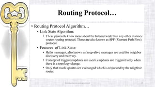 Introduction to routing protocol 27
Routing Protocol…
• Routing Protocol Algorithm…
• Link State Algorithm:
• These protocols know more about the Internetwork than any other distance
vector routing protocol. These are also known as SPF (Shortest Path First)
protocol.
• Features of Link State:
• Hello messages, also known as keep-alive messages are used for neighbor
discovery and recovery.
• Concept of triggered updates are used i.e updates are triggered only when
there is a topology change.
• Only that much updates are exchanged which is requested by the neighbor
router.
 