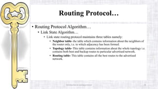 Introduction to routing protocol 28
Routing Protocol…
• Routing Protocol Algorithm…
• Link State Algorithm…
• Link state routing protocol maintains three tables namely:
• Neighbor table- the table which contains information about the neighbors of
the router only, i.e. to which adjacency has been formed.
• Topology table- This table contains information about the whole topology i.e.
contains both best and backup routes to particular advertised network.
• Routing table- This table contains all the best routes to the advertised
network.
 