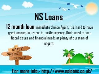 NS Loans
12 month loan immediate choice Again, it is hard to have
great amount in urgent to tackle urgency. Don’t need to face
fiscal issues and financial needs at plenty of duration of
urgent.
For more info:- http://www.nsloans.co.uk/
 
