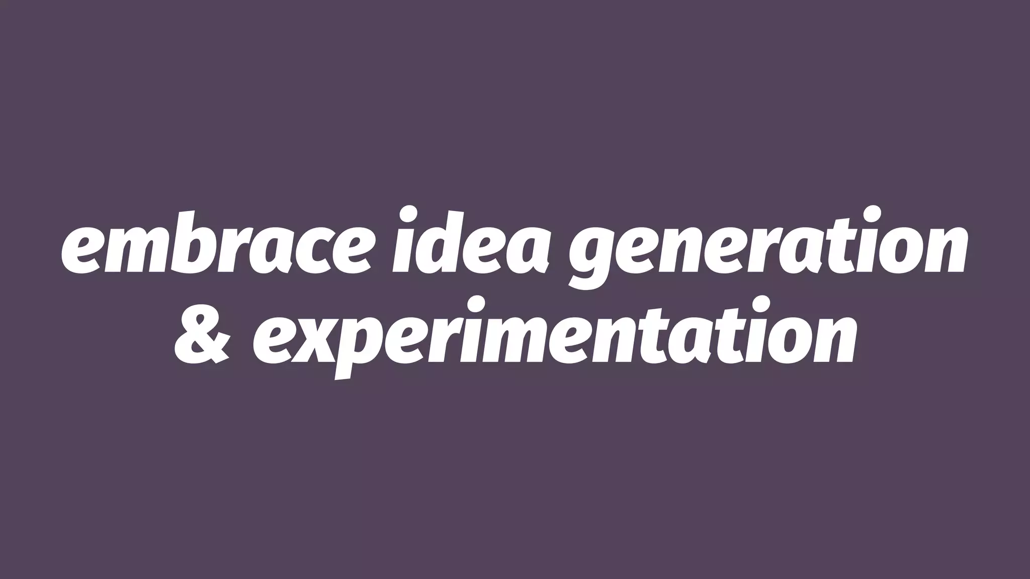 embrace idea generation
& experimentation
 