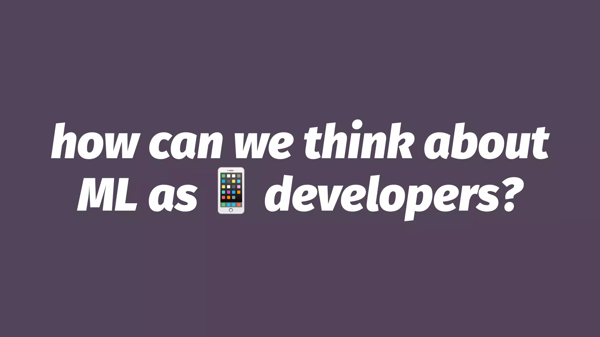 how can we think about
ML as
!
developers?
 