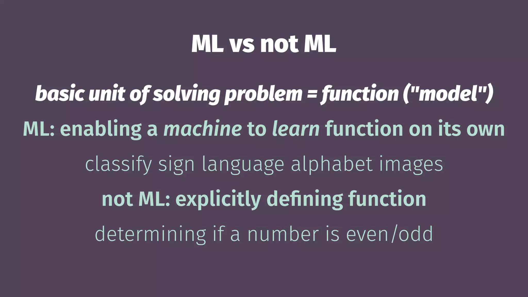 ML vs not ML
basic unit of solving problem = function ("model")
ML: enabling a machine to learn function on its own
classify sign language alphabet images
not ML: explicitly deﬁning function
determining if a number is even/odd
 
