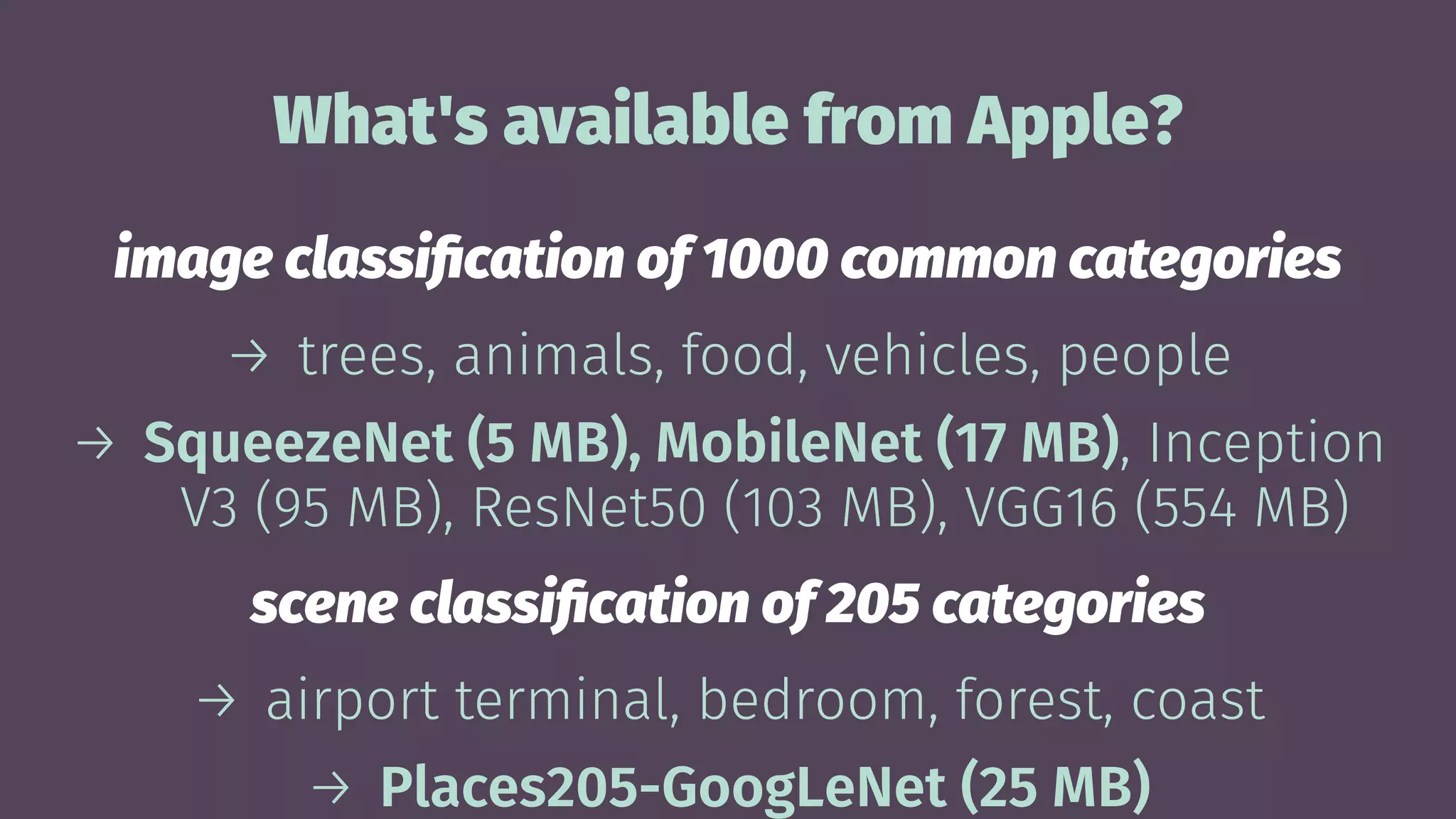 What's available from Apple?
image classiﬁcation of 1000 common categories
→ trees, animals, food, vehicles, people
→ SqueezeNet (5 MB), MobileNet (17 MB), Inception
V3 (95 MB), ResNet50 (103 MB), VGG16 (554 MB)
scene classiﬁcation of 205 categories
→ airport terminal, bedroom, forest, coast
→ Places205-GoogLeNet (25 MB)
 