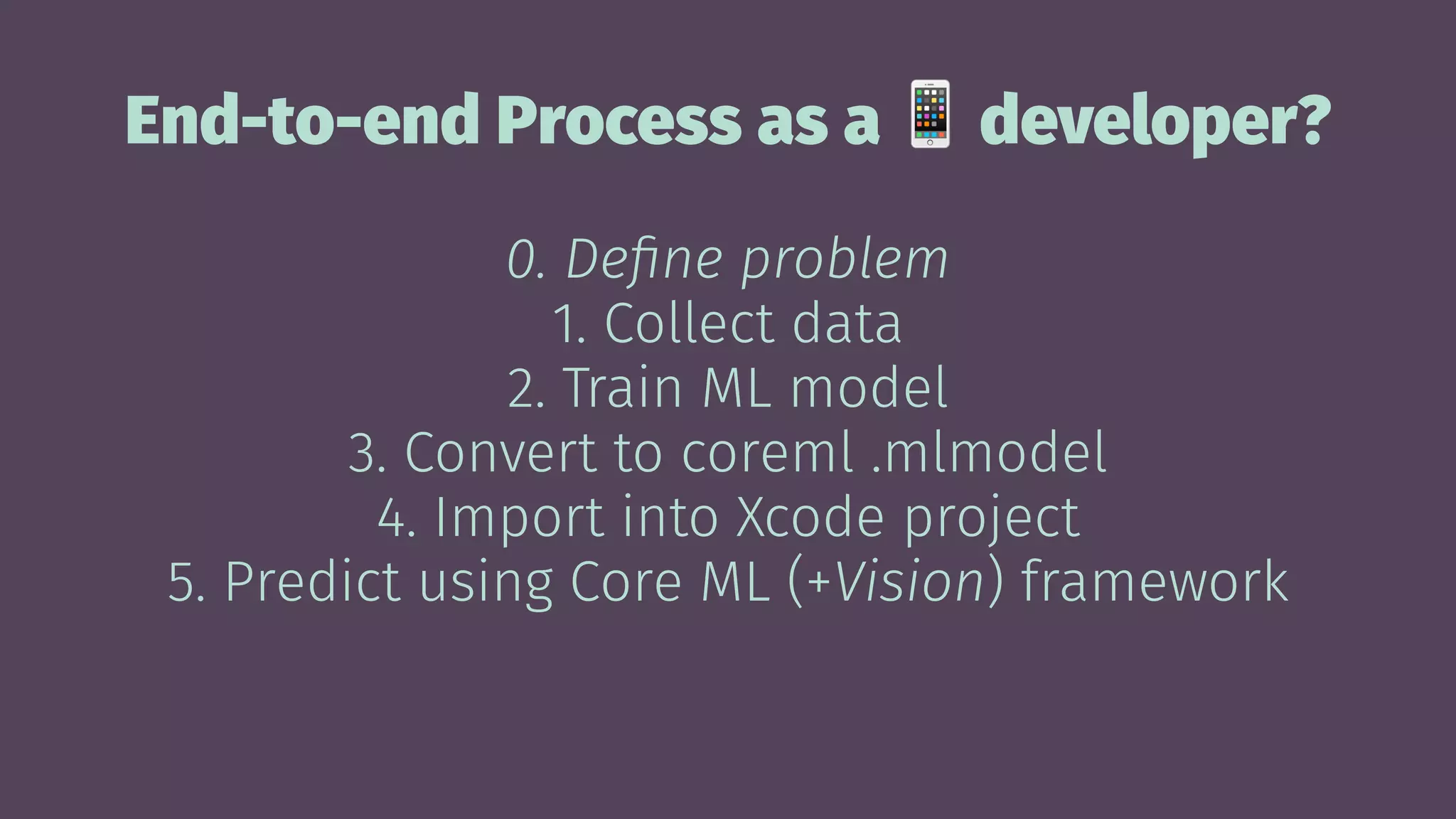 End-to-end Process as a developer?
0. Deﬁne problem
1. Collect data
2. Train ML model
3. Convert to coreml .mlmodel
4. Import into Xcode project
5. Predict using Core ML (+Vision) framework
 