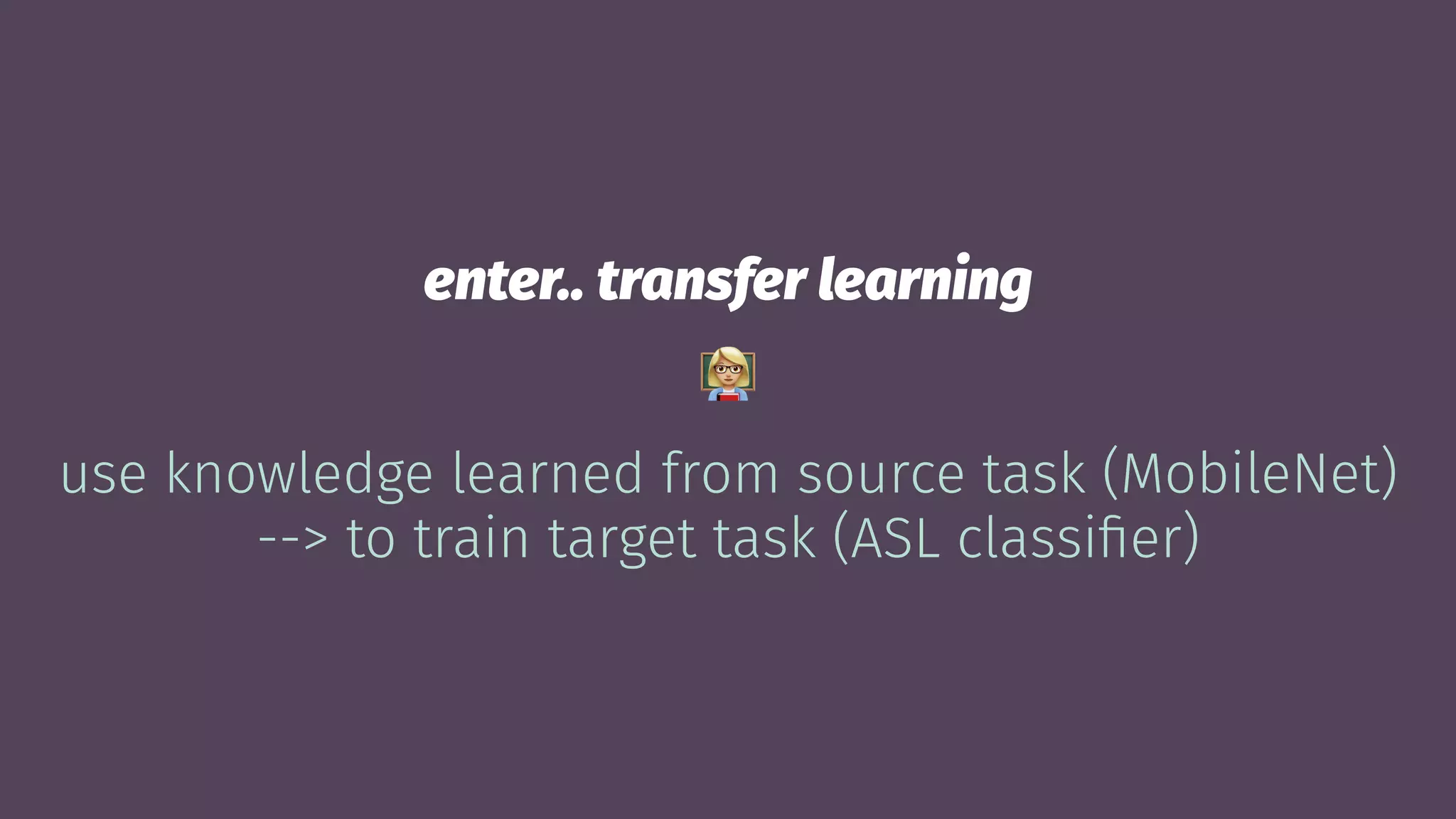 enter.. transfer learning
!
use knowledge learned from source task (MobileNet)
--> to train target task (ASL classiﬁer)
 