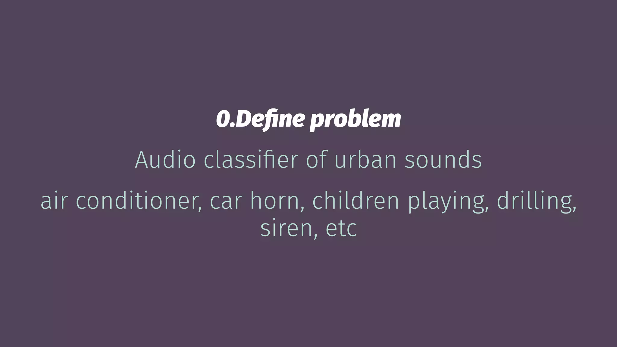 0.Deﬁne problem
Audio classiﬁer of urban sounds
air conditioner, car horn, children playing, drilling,
siren, etc
 
