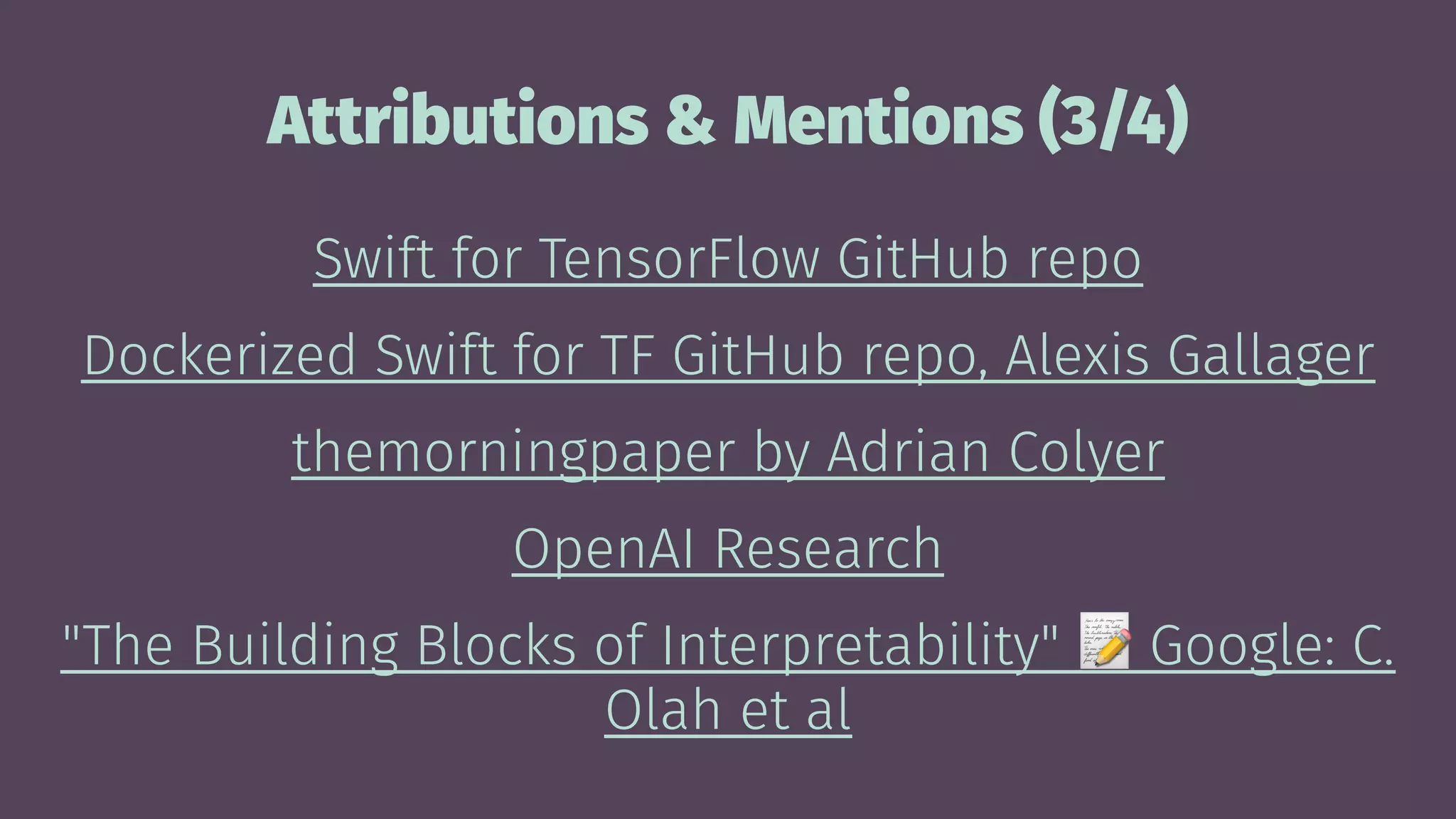 Attributions & Mentions (3/4)
Swift for TensorFlow GitHub repo
Dockerized Swift for TF GitHub repo, Alexis Gallager
themorningpaper by Adrian Colyer
OpenAI Research
"The Building Blocks of Interpretability" Google: C.
Olah et al
 