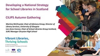 Vibrant Libraries,
Thriving Schools
A National Strategy for
School Libraries in Scotland 2018-2023
Developing a National Strategy
for School Libraries in Scotland
CILIPS Autumn Gathering
Martina McChrystal, Chair of Advisory Group, Director of
Library Services, University of Glasgow
Lee-Anne Connor, Chair of School Libraries Group Scotland,
SLRC Manager Chryston High School
 