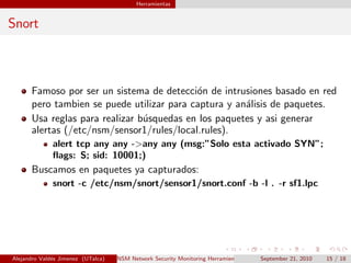 Herramientas
Snort
Famoso por ser un sistema de detecci´on de intrusiones basado en red
pero tambien se puede utilizar para captura y an´alisis de paquetes.
Usa reglas para realizar b´usquedas en los paquetes y asi generar
alertas (/etc/nsm/sensor1/rules/local.rules).
alert tcp any any ->any any (msg:”Solo esta activado SYN”;
ﬂags: S; sid: 10001;)
Buscamos en paquetes ya capturados:
snort -c /etc/nsm/snort/sensor1/snort.conf -b -l . -r sf1.lpc
Alejandro Vald´es Jimenez (UTalca) NSM Network Security Monitoring Herramientas Software Libre de detecci´on y prevenci´on.September 21, 2010 15 / 18
 