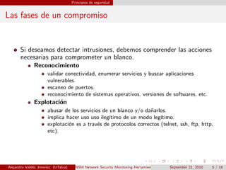 Principios de seguridad
Las fases de un compromiso
Si deseamos detectar intrusiones, debemos comprender las acciones
necesarias para comprometer un blanco.
Reconocimiento
validar conectividad, enumerar servicios y buscar aplicaciones
vulnerables.
escaneo de puertos.
reconocimiento de sistemas operativos, versiones de softwares, etc.
Explotaci´on
abusar de los servicios de un blanco y/o da˜narlos.
implica hacer uso uso ileg´ıtimo de un modo leg´ıtimo.
explotaci´on es a trav´es de protocolos correctos (telnet, ssh, ftp, http,
etc).
Alejandro Vald´es Jimenez (UTalca) NSM Network Security Monitoring Herramientas Software Libre de detecci´on y prevenci´on.September 21, 2010 5 / 18
 