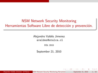 NSM Network Security Monitoring
Herramientas Software Libre de detecci´on y prevenci´on.
Alejandro Vald´es Jimenez
avaldes@utalca.cl
DSL 2010
September 21, 2010
Alejandro Vald´es Jimenez (UTalca) NSM Network Security Monitoring Herramientas Software Libre de detecci´on y prevenci´on.September 21, 2010 1 / 18
 