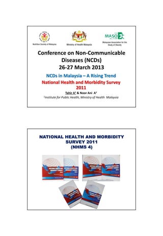 Conference on Non-Communicable
Diseases (NCDs)
26-27 March 2013
NCDs in Malaysia – A Rising Trend
National Health and Morbidity Survey
2011
Tahir A1 & Noor Ani A1
1Institute for Public Health, Ministry of Health Malaysia
NATIONAL HEALTH AND MORBIDITY
SURVEY 2011
(NHMS 4)
 