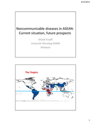 4/15/2013
1
Noncommunicable diseases in ASEAN:
Current situation, future prospects
Khalid Yusoff
Universiti Teknologi MARA
Malaysia
Figure 4
Source: The Lancet 2012; 379:413-431 (DOI:10.1016/S0140-6736(12)60034-8)
Terms and Conditions
The Tropics
 