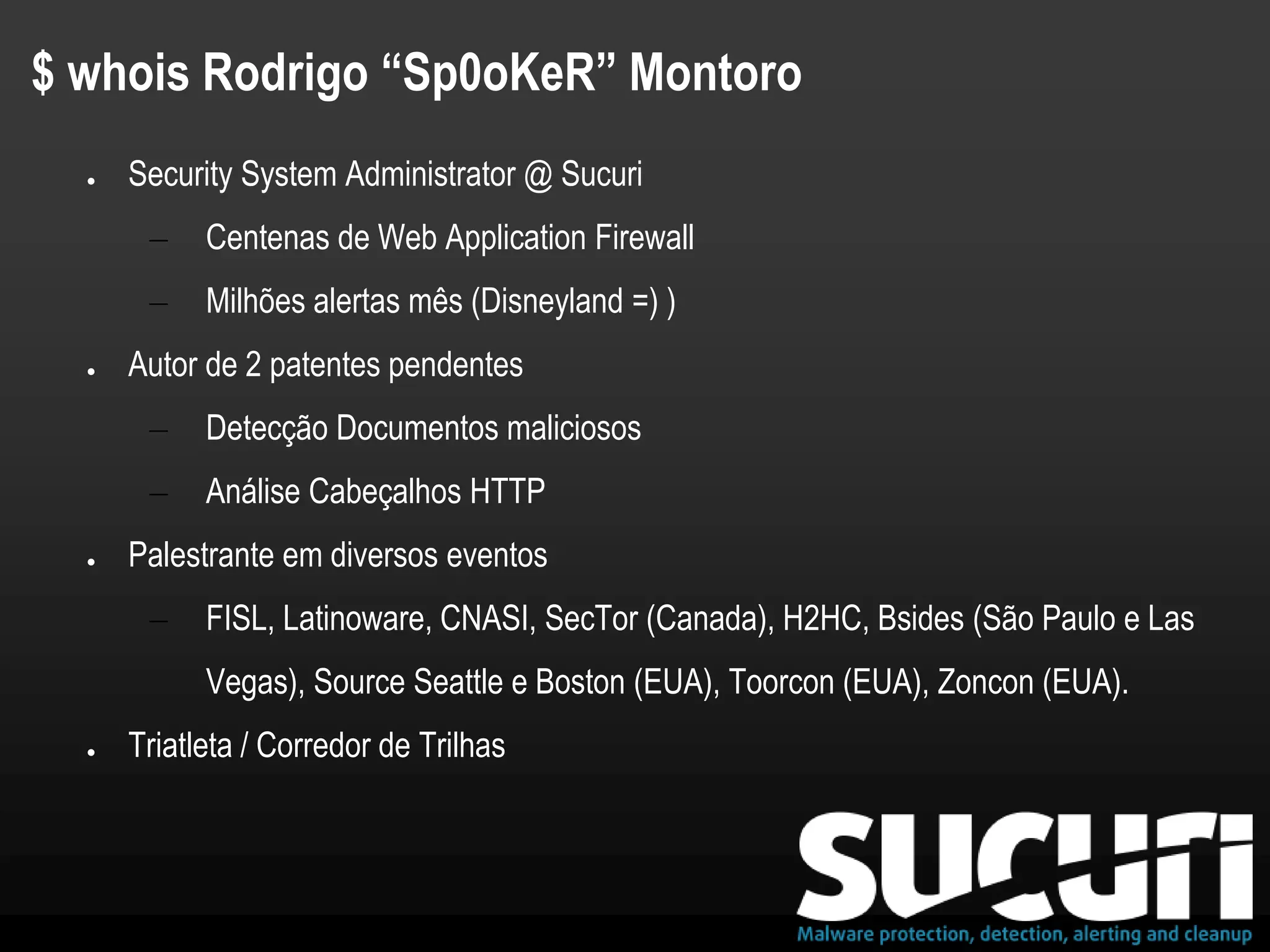 $ whois Rodrigo “Sp0oKeR” Montoro
● Security System Administrator @ Sucuri
– Centenas de Web Application Firewall
– Milhões alertas mês (Disneyland =) )
● Autor de 2 patentes pendentes
– Detecção Documentos maliciosos
– Análise Cabeçalhos HTTP
● Palestrante em diversos eventos
– FISL, Latinoware, CNASI, SecTor (Canada), H2HC, Bsides (São Paulo e Las
Vegas), Source Seattle e Boston (EUA), Toorcon (EUA), Zoncon (EUA).
● Triatleta / Corredor de Trilhas
 